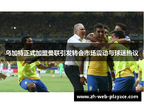 乌加特正式加盟曼联引发转会市场震动与球迷热议 乌加特正式加盟曼联引发转会市场震动与球迷热议