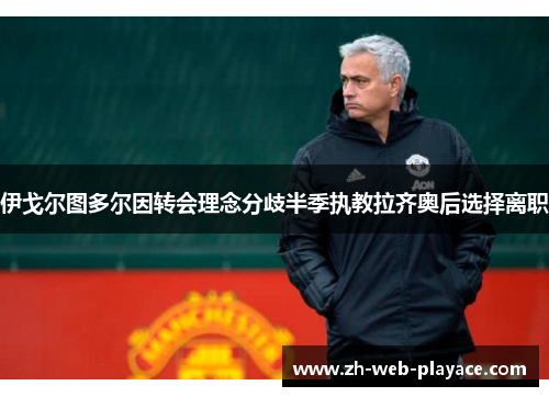 伊戈尔图多尔因转会理念分歧半季执教拉齐奥后选择离职