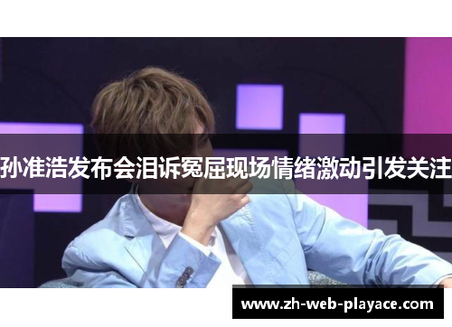 孙准浩发布会泪诉冤屈现场情绪激动引发关注